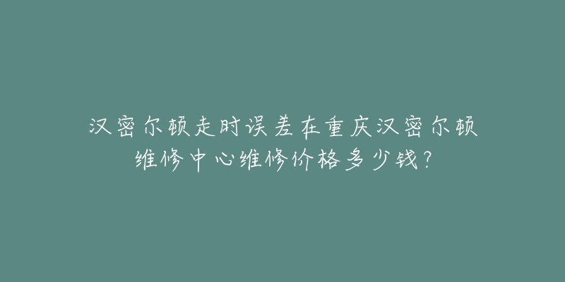 汉密尔顿走时误差在重庆汉密尔顿维修中心维修价格多少钱?-名表号 汉密尔顿走时误差在重庆汉密尔顿维修中心维修价格多少钱?
