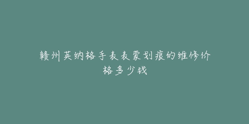 赣州英纳格手表表蒙划痕的维修价格多少钱-名表号 赣州英纳格手表表蒙划痕的维修价格多少钱