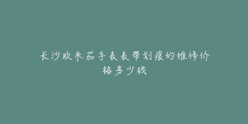 长沙欧米茄手表表带划痕的维修价格多少钱-名表号 长沙欧米茄手表表带划痕的维修价格多少钱