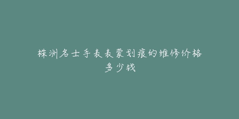 株洲名士手表表蒙划痕的维修价格多少钱-名表号 株洲名士手表表蒙划痕的维修价格多少钱