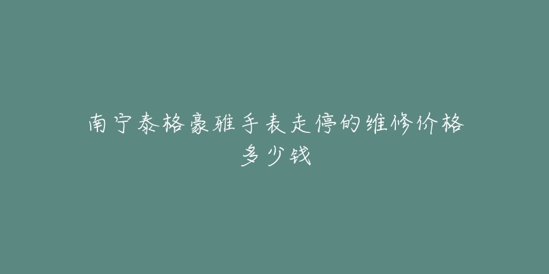 南宁泰格豪雅手表走停的维修价格多少钱-名表号 南宁泰格豪雅手表走停的维修价格多少钱