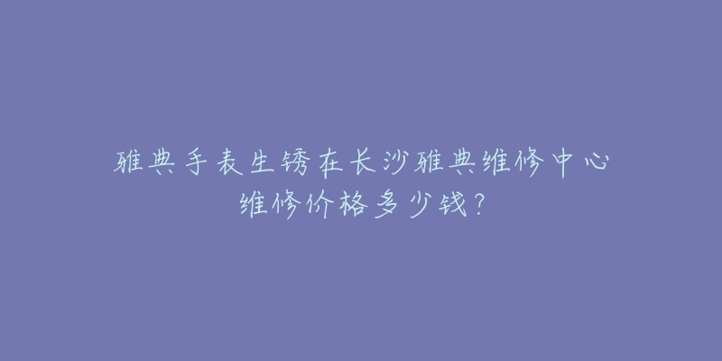 雅典手表生锈在长沙雅典维修中心维修价格多少钱?-名表号 雅典手表生锈在长沙雅典维修中心维修价格多少钱?