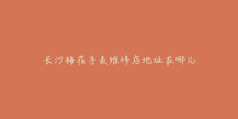 长沙梅花手表维修店地址在哪儿-名表号 长沙梅花手表维修店地址在哪儿