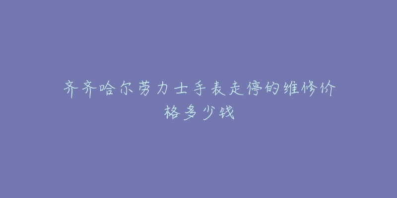 齐齐哈尔劳力士手表走停的维修价格多少钱
