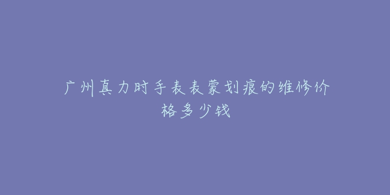 广州真力时手表表蒙划痕的维修价格多少钱-名表号 广州真力时手表表蒙划痕的维修价格多少钱
