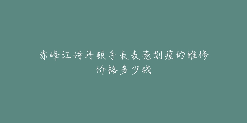 赤峰江诗丹顿手表表壳划痕的维修价格多少钱-名表号 赤峰江诗丹顿手表表壳划痕的维修价格多少钱