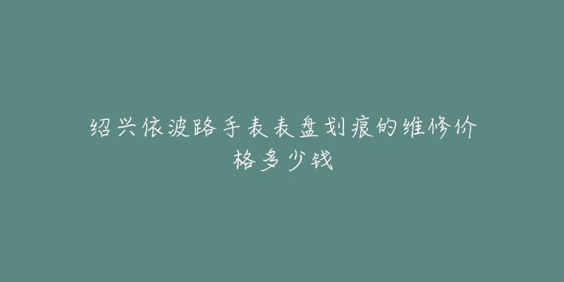 绍兴依波路手表表盘划痕的维修价格多少钱-名表号 绍兴依波路手表表盘划痕的维修价格多少钱