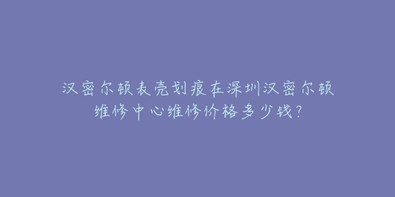 汉密尔顿表壳划痕在深圳汉密尔顿维修中心维修价格多少钱？