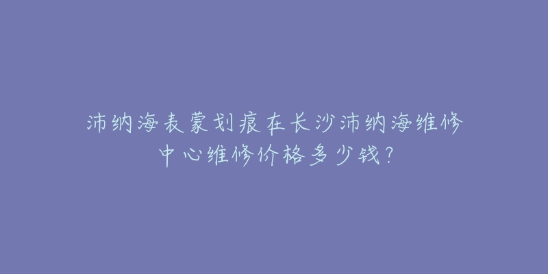 沛纳海表蒙划痕在长沙沛纳海维修中心维修价格多少钱?-名表号 沛纳海表蒙划痕在长沙沛纳海维修中心维修价格多少钱?