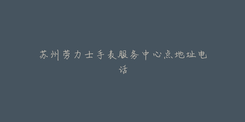 苏州劳力士手表服务中心点地址电话-名表号 苏州劳力士手表服务中心点地址电话