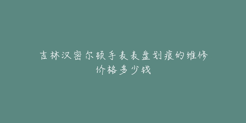 吉林汉密尔顿手表表盘划痕的维修价格多少钱-名表号 吉林汉密尔顿手表表盘划痕的维修价格多少钱