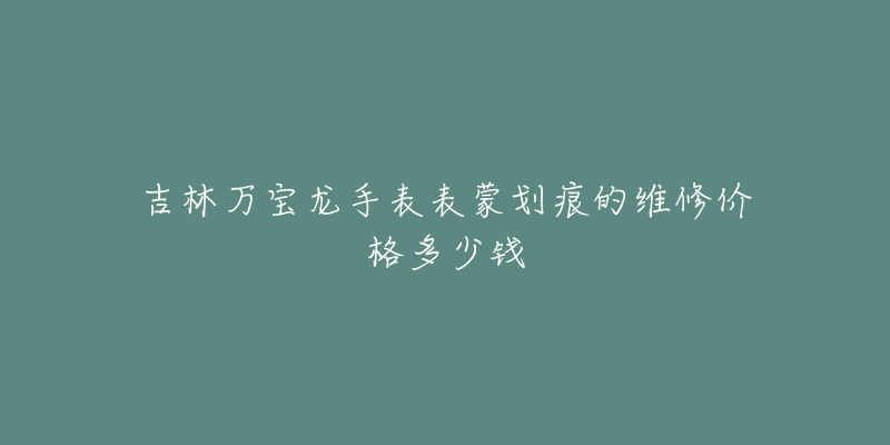 吉林万宝龙手表表蒙划痕的维修价格多少钱-名表号 吉林万宝龙手表表蒙划痕的维修价格多少钱