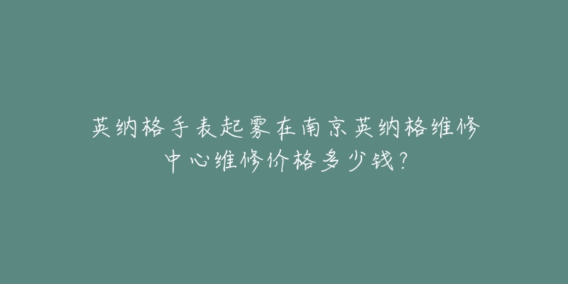 英纳格手表起雾在南京英纳格维修中心维修价格多少钱?-名表号 英纳格手表起雾在南京英纳格维修中心维修价格多少钱?