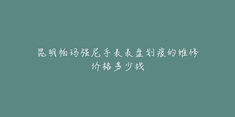 昆明帕玛强尼手表表盘划痕的维修价格多少钱-名表号 昆明帕玛强尼手表表盘划痕的维修价格多少钱