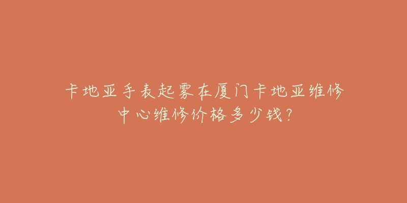 卡地亚手表起雾在厦门卡地亚维修中心维修价格多少钱?-名表号 卡地亚手表起雾在厦门卡地亚维修中心维修价格多少钱?