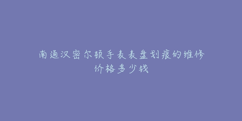 南通汉密尔顿手表表盘划痕的维修价格多少钱-名表号 南通汉密尔顿手表表盘划痕的维修价格多少钱