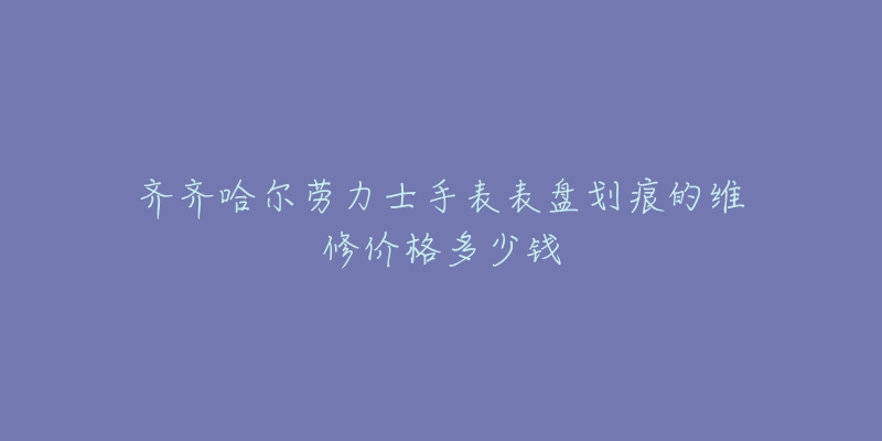 齐齐哈尔劳力士手表表盘划痕的维修价格多少钱-名表号 齐齐哈尔劳力士手表表盘划痕的维修价格多少钱