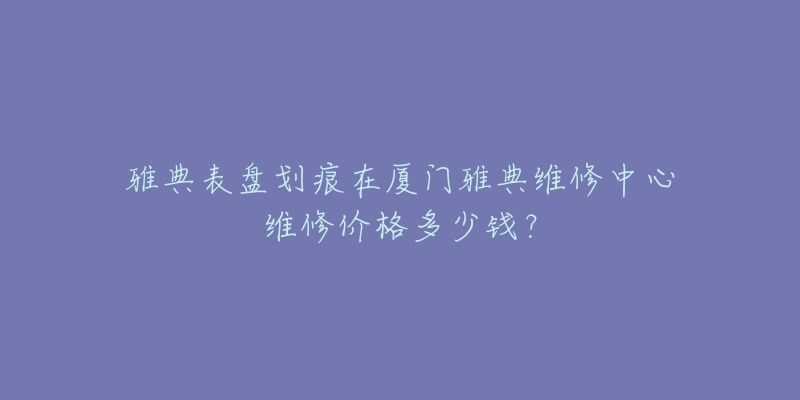 雅典表盘划痕在厦门雅典维修中心维修价格多少钱?-名表号 雅典表盘划痕在厦门雅典维修中心维修价格多少钱?