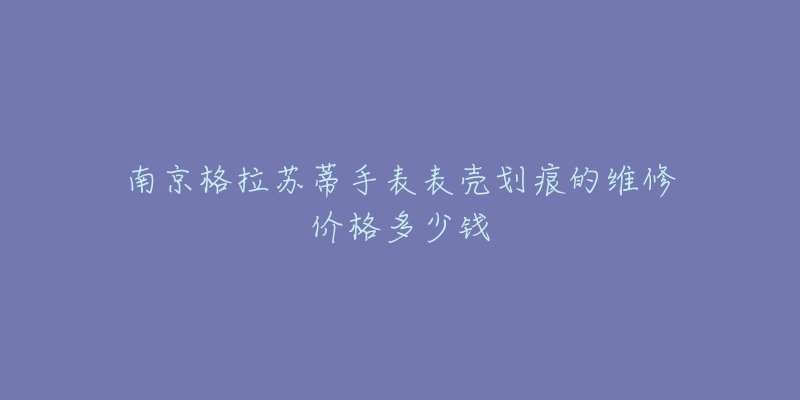 南京格拉苏蒂手表表壳划痕的维修价格多少钱-名表号 南京格拉苏蒂手表表壳划痕的维修价格多少钱