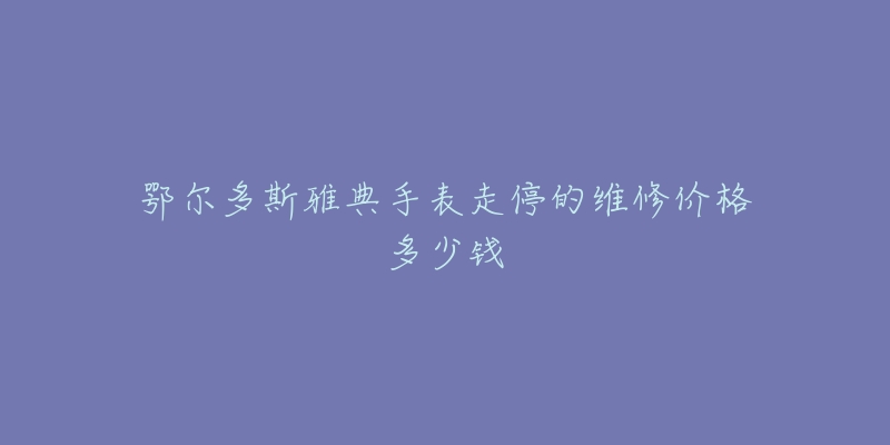鄂尔多斯雅典手表走停的维修价格多少钱-名表号 鄂尔多斯雅典手表走停的维修价格多少钱