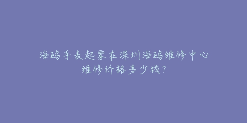 海鸥手表起雾在深圳海鸥维修中心维修价格多少钱?-名表号 海鸥手表起雾在深圳海鸥维修中心维修价格多少钱?