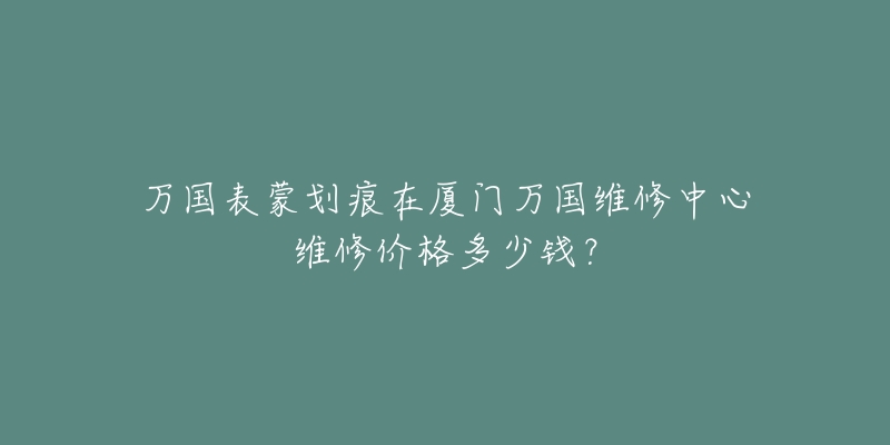 万国表蒙划痕在厦门万国维修中心维修价格多少钱?-名表号 万国表蒙划痕在厦门万国维修中心维修价格多少钱?