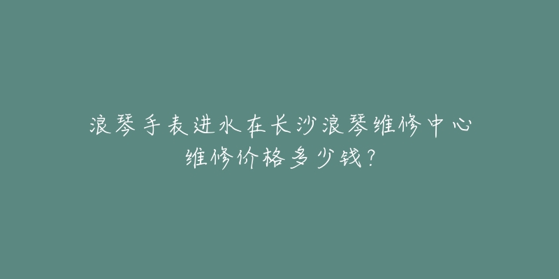 浪琴手表进水在长沙浪琴维修中心维修价格多少钱?-名表号 浪琴手表进水在长沙浪琴维修中心维修价格多少钱?