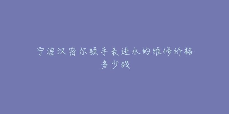 宁波汉密尔顿手表进水的维修价格多少钱-名表号 宁波汉密尔顿手表进水的维修价格多少钱