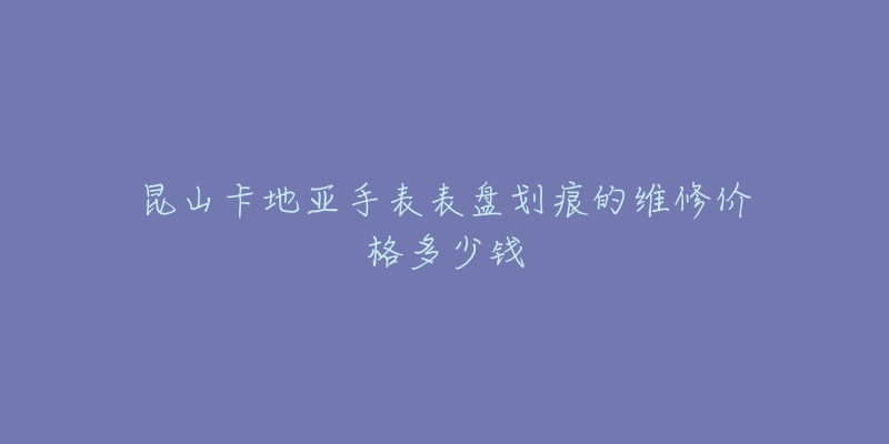 昆山卡地亚手表表盘划痕的维修价格多少钱-名表号 昆山卡地亚手表表盘划痕的维修价格多少钱