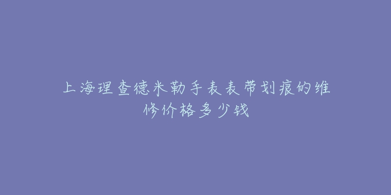 上海理查德米勒手表表带划痕的维修价格多少钱-名表号 上海理查德米勒手表表带划痕的维修价格多少钱