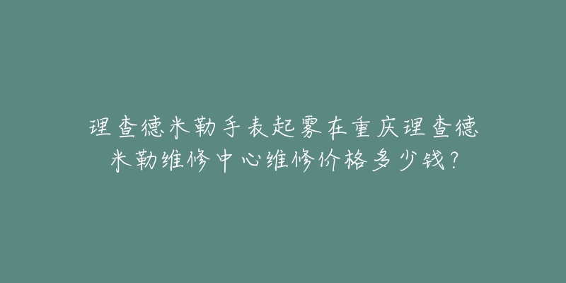 理查德米勒手表起雾在重庆理查德米勒维修中心维修价格多少钱？