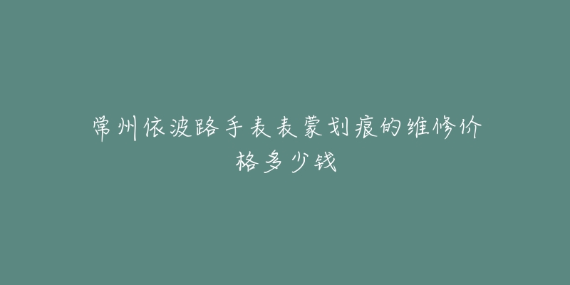 常州依波路手表表蒙划痕的维修价格多少钱-名表号 常州依波路手表表蒙划痕的维修价格多少钱