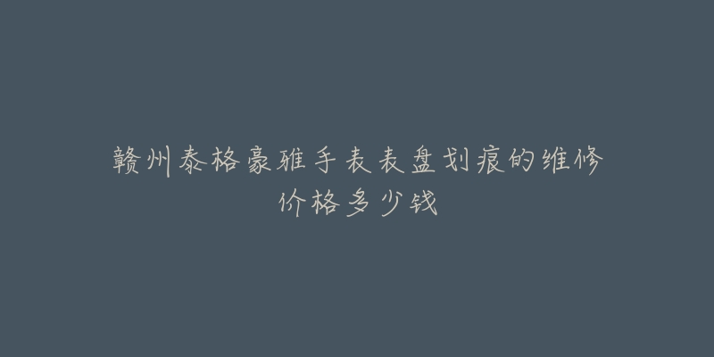 赣州泰格豪雅手表表盘划痕的维修价格多少钱