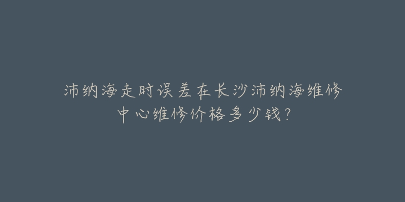沛纳海走时误差在长沙沛纳海维修中心维修价格多少钱？