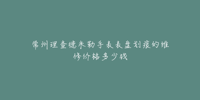 常州理查德米勒手表表盘划痕的维修价格多少钱-名表号 常州理查德米勒手表表盘划痕的维修价格多少钱