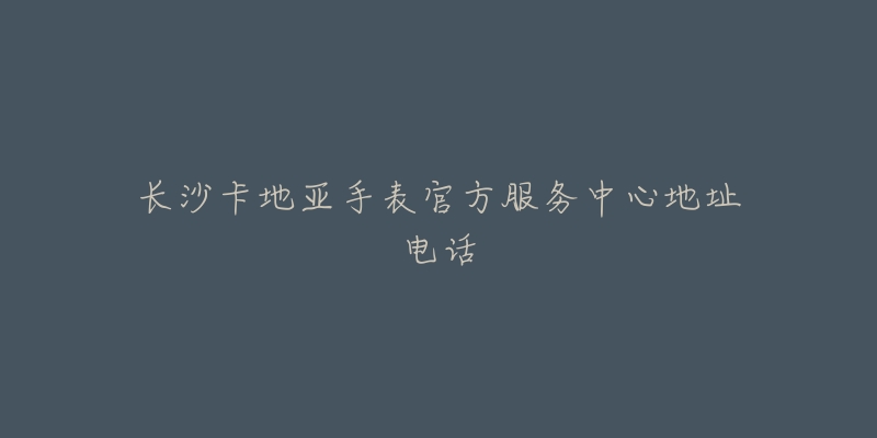 长沙卡地亚手表官方服务中心地址电话